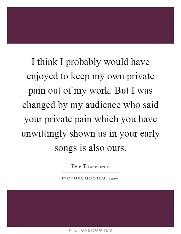 I think I probably would have enjoyed to keep my own private pain out of my work. But I was changed by my audience who said your private pain which you have unwittingly shown us in your early songs is also ours Picture Quote #1