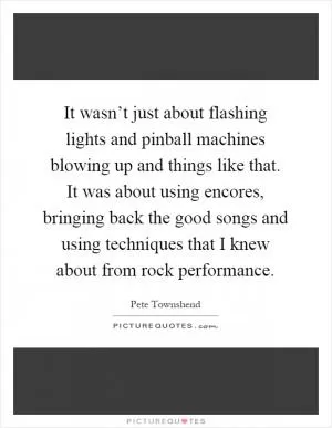 It wasn’t just about flashing lights and pinball machines blowing up and things like that. It was about using encores, bringing back the good songs and using techniques that I knew about from rock performance Picture Quote #1