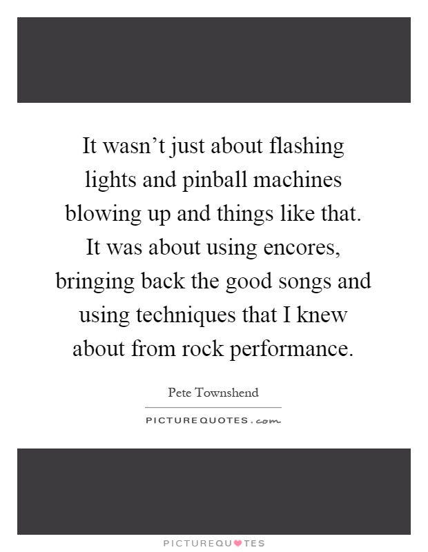 It wasn't just about flashing lights and pinball machines blowing up and things like that. It was about using encores, bringing back the good songs and using techniques that I knew about from rock performance Picture Quote #1