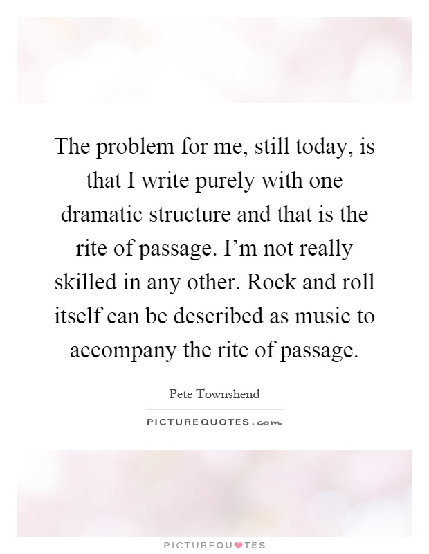 The problem for me, still today, is that I write purely with one dramatic structure and that is the rite of passage. I'm not really skilled in any other. Rock and roll itself can be described as music to accompany the rite of passage Picture Quote #1