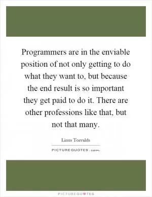 Programmers are in the enviable position of not only getting to do what they want to, but because the end result is so important they get paid to do it. There are other professions like that, but not that many Picture Quote #1
