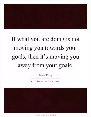 If what you are doing is not moving you towards your goals, then it’s moving you away from your goals Picture Quote #1