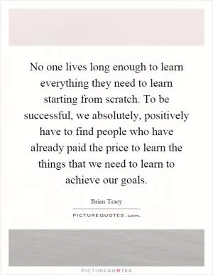 No one lives long enough to learn everything they need to learn starting from scratch. To be successful, we absolutely, positively have to find people who have already paid the price to learn the things that we need to learn to achieve our goals Picture Quote #1