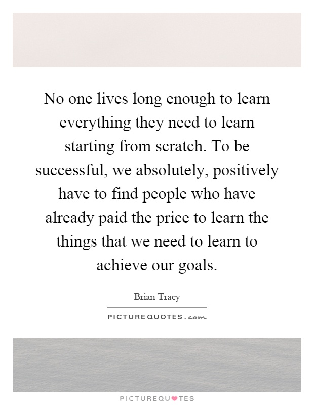 No one lives long enough to learn everything they need to learn starting from scratch. To be successful, we absolutely, positively have to find people who have already paid the price to learn the things that we need to learn to achieve our goals Picture Quote #1