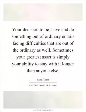 Your decision to be, have and do something out of ordinary entails facing difficulties that are out of the ordinary as well. Sometimes your greatest asset is simply your ability to stay with it longer than anyone else Picture Quote #1