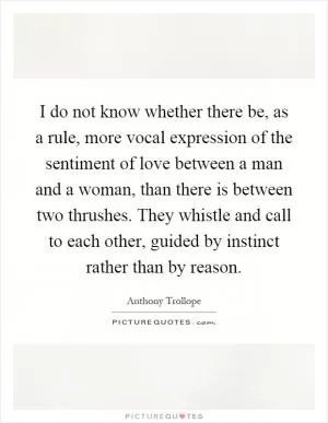 I do not know whether there be, as a rule, more vocal expression of the sentiment of love between a man and a woman, than there is between two thrushes. They whistle and call to each other, guided by instinct rather than by reason Picture Quote #1
