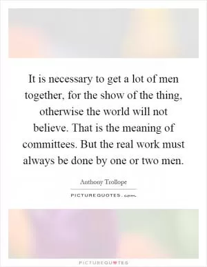It is necessary to get a lot of men together, for the show of the thing, otherwise the world will not believe. That is the meaning of committees. But the real work must always be done by one or two men Picture Quote #1