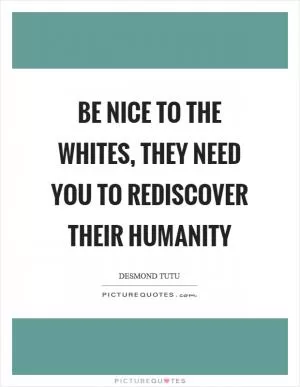 Be nice to the whites, they need you to rediscover their humanity Picture Quote #1