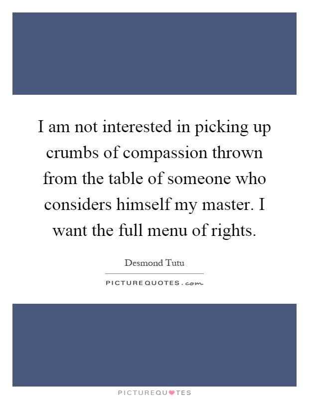 I am not interested in picking up crumbs of compassion thrown from the table of someone who considers himself my master. I want the full menu of rights Picture Quote #1