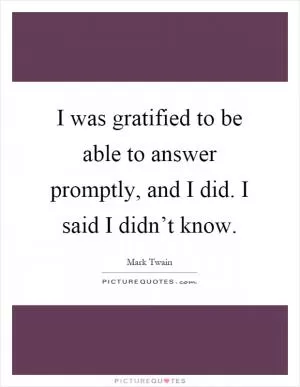 I was gratified to be able to answer promptly, and I did. I said I didn’t know Picture Quote #1