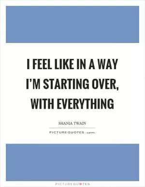 I feel like in a way I’m starting over, with everything Picture Quote #1