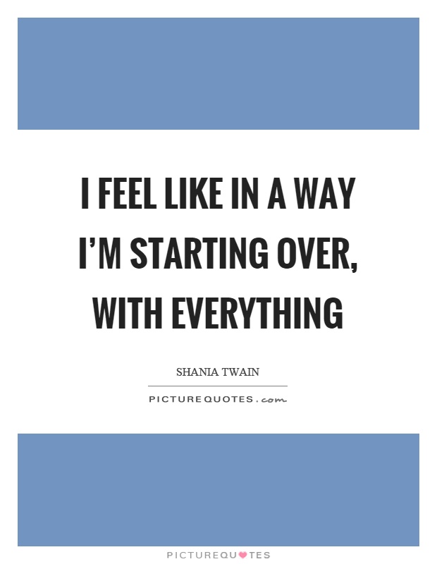 I feel like in a way I'm starting over, with everything Picture Quote #1