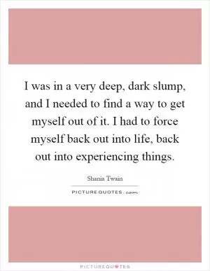 I was in a very deep, dark slump, and I needed to find a way to get myself out of it. I had to force myself back out into life, back out into experiencing things Picture Quote #1