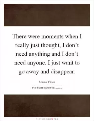 There were moments when I really just thought, I don’t need anything and I don’t need anyone. I just want to go away and disappear Picture Quote #1