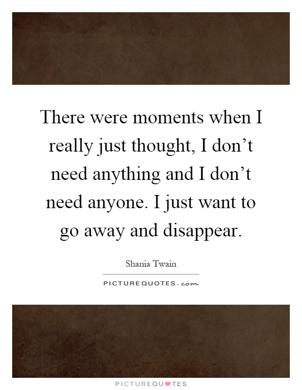 There were moments when I really just thought, I don't need anything and I don't need anyone. I just want to go away and disappear Picture Quote #1