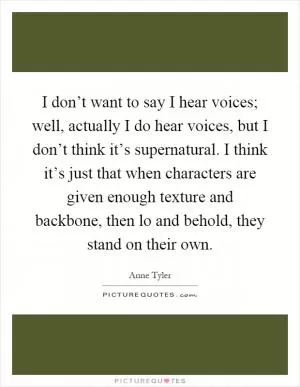 I don’t want to say I hear voices; well, actually I do hear voices, but I don’t think it’s supernatural. I think it’s just that when characters are given enough texture and backbone, then lo and behold, they stand on their own Picture Quote #1