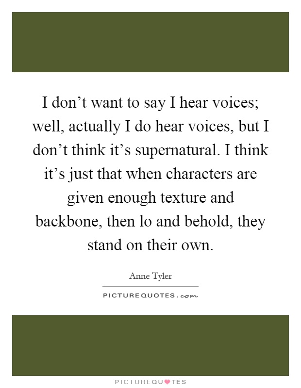 I don't want to say I hear voices; well, actually I do hear voices, but I don't think it's supernatural. I think it's just that when characters are given enough texture and backbone, then lo and behold, they stand on their own Picture Quote #1
