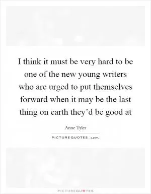 I think it must be very hard to be one of the new young writers who are urged to put themselves forward when it may be the last thing on earth they’d be good at Picture Quote #1