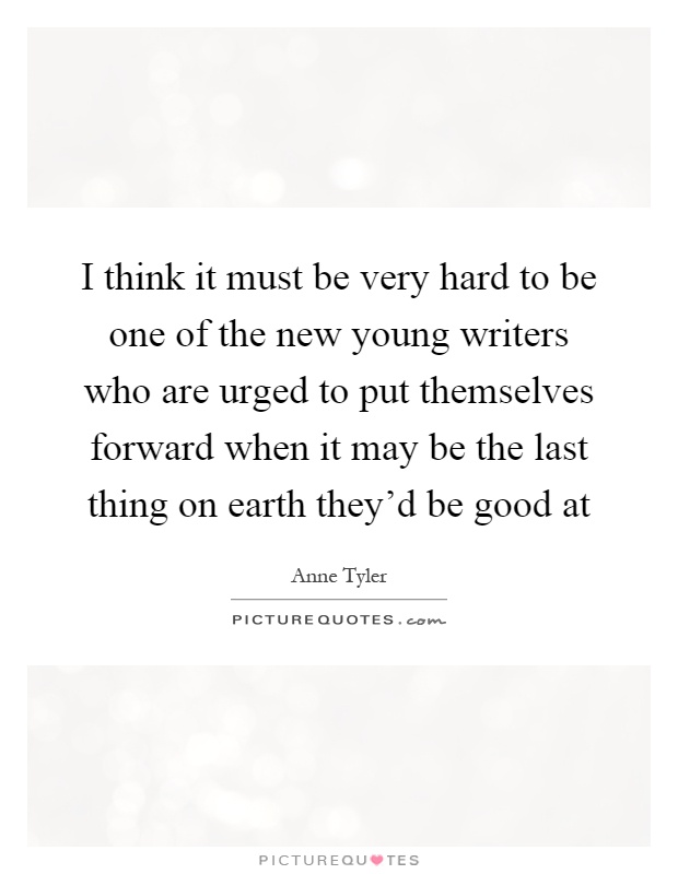 I think it must be very hard to be one of the new young writers who are urged to put themselves forward when it may be the last thing on earth they'd be good at Picture Quote #1