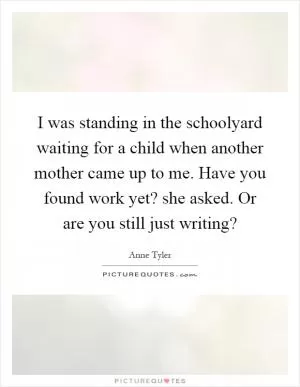 I was standing in the schoolyard waiting for a child when another mother came up to me. Have you found work yet? she asked. Or are you still just writing? Picture Quote #1