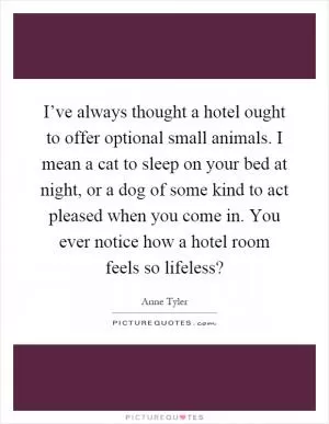 I’ve always thought a hotel ought to offer optional small animals. I mean a cat to sleep on your bed at night, or a dog of some kind to act pleased when you come in. You ever notice how a hotel room feels so lifeless? Picture Quote #1