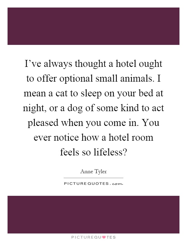I've always thought a hotel ought to offer optional small animals. I mean a cat to sleep on your bed at night, or a dog of some kind to act pleased when you come in. You ever notice how a hotel room feels so lifeless? Picture Quote #1
