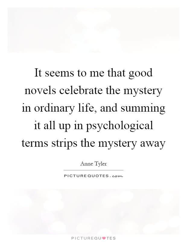 It seems to me that good novels celebrate the mystery in ordinary life, and summing it all up in psychological terms strips the mystery away Picture Quote #1