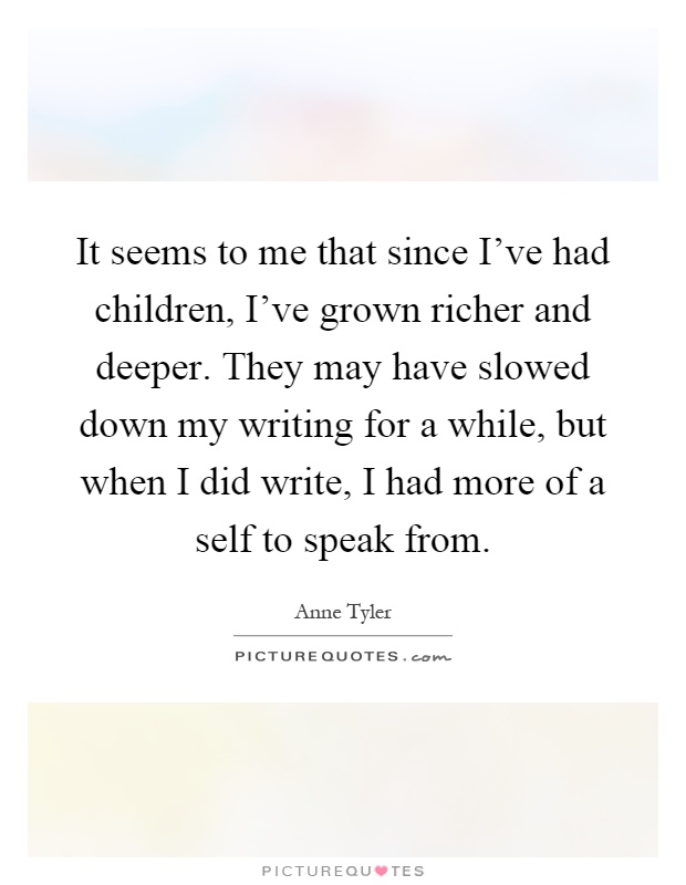 It seems to me that since I've had children, I've grown richer and deeper. They may have slowed down my writing for a while, but when I did write, I had more of a self to speak from Picture Quote #1