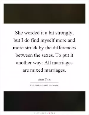 She worded it a bit strongly, but I do find myself more and more struck by the differences between the sexes. To put it another way: All marriages are mixed marriages Picture Quote #1