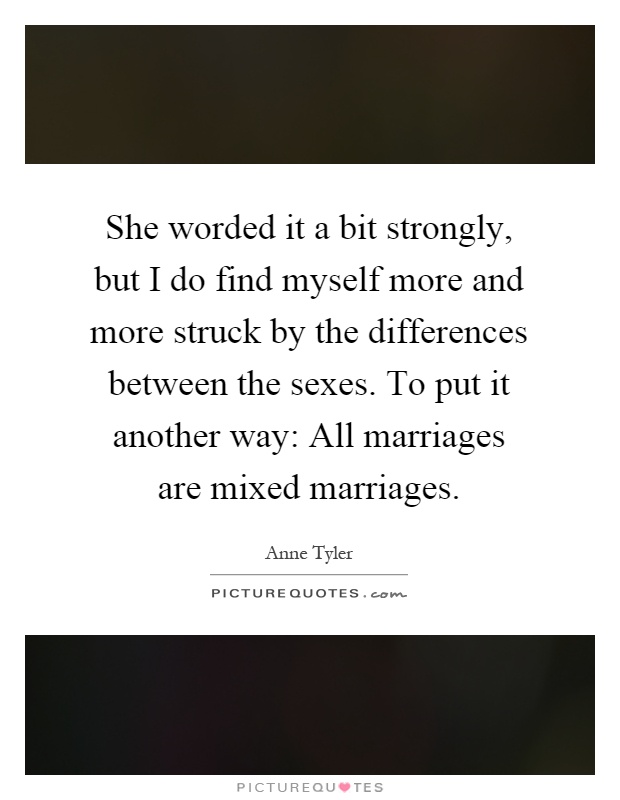 She worded it a bit strongly, but I do find myself more and more struck by the differences between the sexes. To put it another way: All marriages are mixed marriages Picture Quote #1