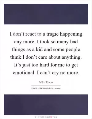 I don’t react to a tragic happening any more. I took so many bad things as a kid and some people think I don’t care about anything. It’s just too hard for me to get emotional. I can’t cry no more Picture Quote #1