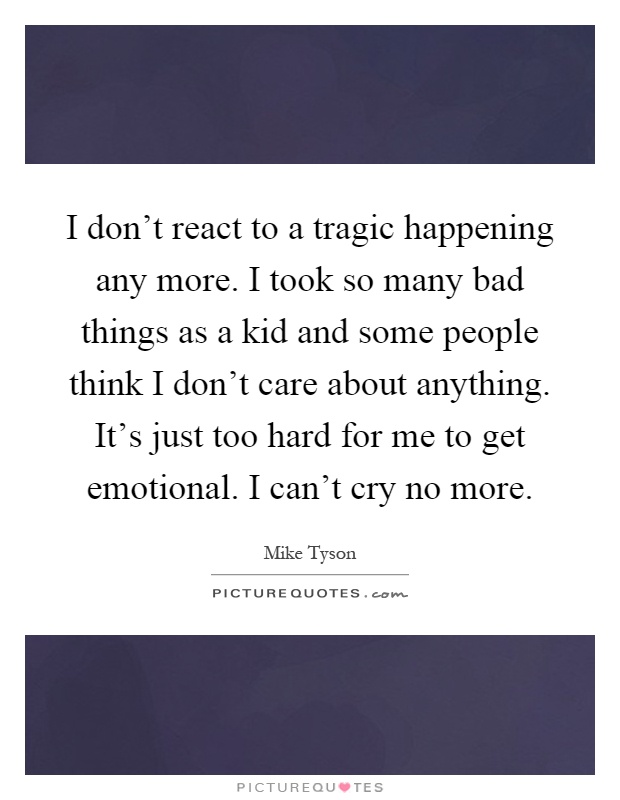 I don't react to a tragic happening any more. I took so many bad things as a kid and some people think I don't care about anything. It's just too hard for me to get emotional. I can't cry no more Picture Quote #1