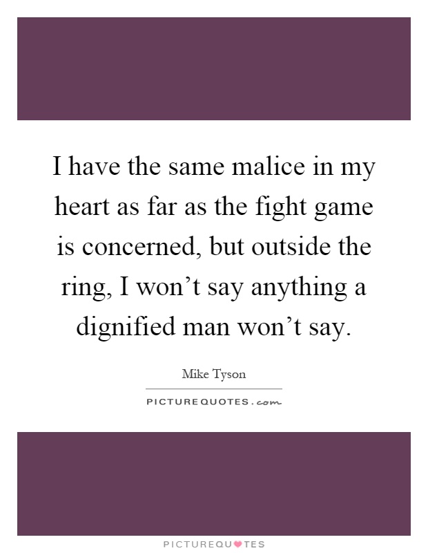 I have the same malice in my heart as far as the fight game is concerned, but outside the ring, I won't say anything a dignified man won't say Picture Quote #1