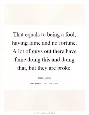 That equals to being a fool, having fame and no fortune. A lot of guys out there have fame doing this and doing that, but they are broke Picture Quote #1