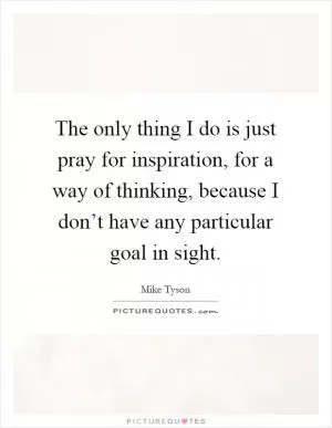 The only thing I do is just pray for inspiration, for a way of thinking, because I don’t have any particular goal in sight Picture Quote #1