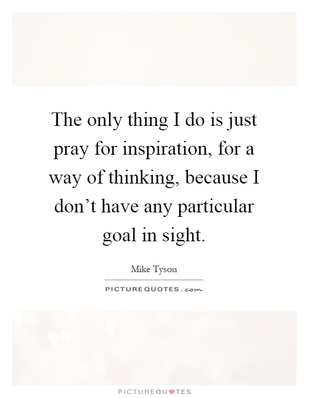 The only thing I do is just pray for inspiration, for a way of thinking, because I don't have any particular goal in sight Picture Quote #1