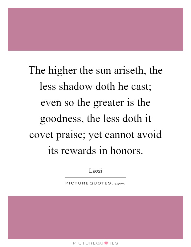 The higher the sun ariseth, the less shadow doth he cast; even so the greater is the goodness, the less doth it covet praise; yet cannot avoid its rewards in honors Picture Quote #1
