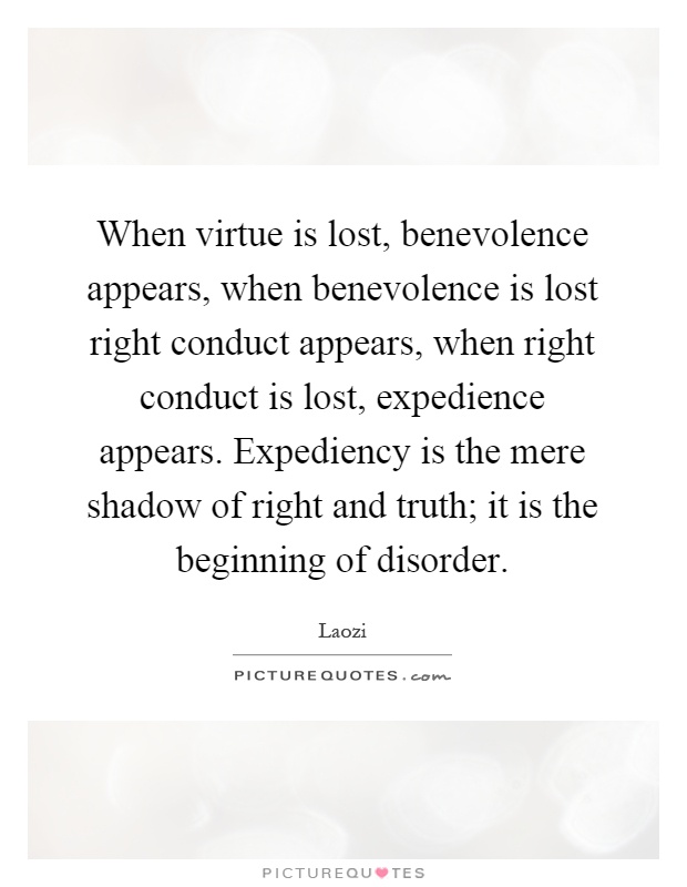 When virtue is lost, benevolence appears, when benevolence is lost right conduct appears, when right conduct is lost, expedience appears. Expediency is the mere shadow of right and truth; it is the beginning of disorder Picture Quote #1