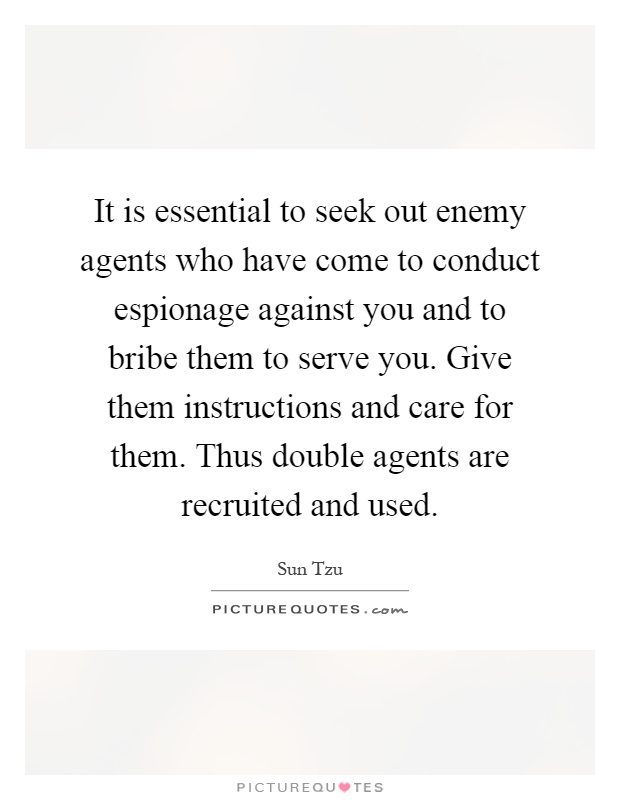 It is essential to seek out enemy agents who have come to conduct espionage against you and to bribe them to serve you. Give them instructions and care for them. Thus double agents are recruited and used Picture Quote #1