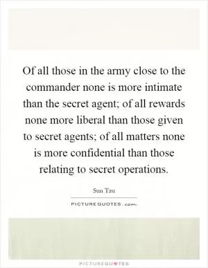 Of all those in the army close to the commander none is more intimate than the secret agent; of all rewards none more liberal than those given to secret agents; of all matters none is more confidential than those relating to secret operations Picture Quote #1