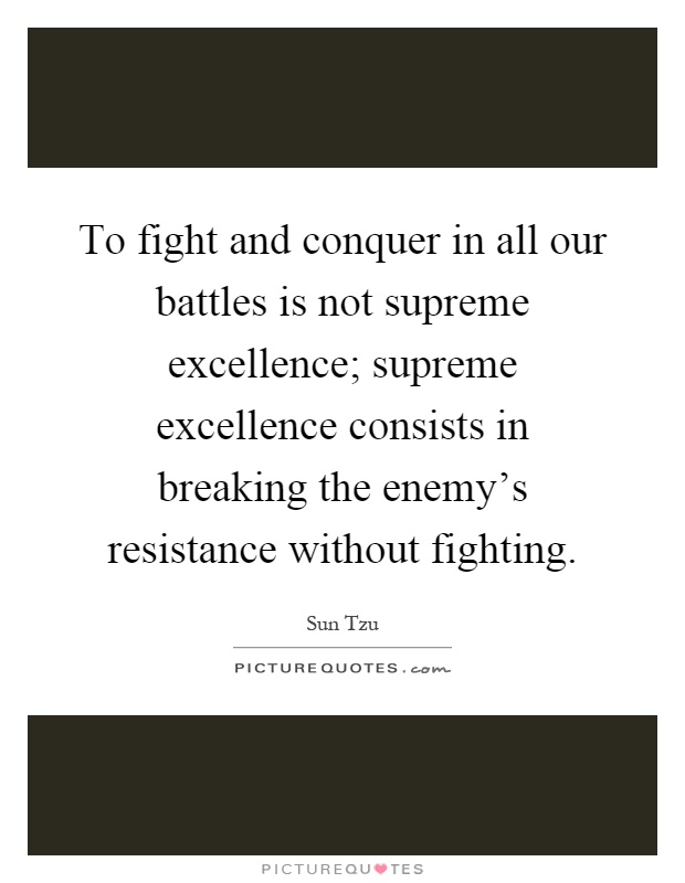 To fight and conquer in all our battles is not supreme excellence; supreme excellence consists in breaking the enemy's resistance without fighting Picture Quote #1