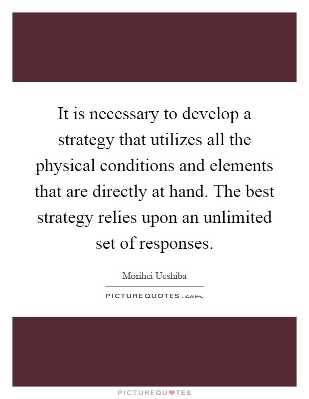 It is necessary to develop a strategy that utilizes all the physical conditions and elements that are directly at hand. The best strategy relies upon an unlimited set of responses Picture Quote #1