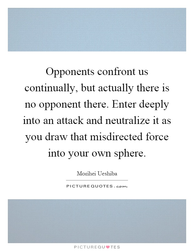 Opponents confront us continually, but actually there is no opponent there. Enter deeply into an attack and neutralize it as you draw that misdirected force into your own sphere Picture Quote #1