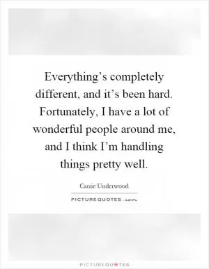 Everything’s completely different, and it’s been hard. Fortunately, I have a lot of wonderful people around me, and I think I’m handling things pretty well Picture Quote #1