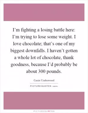 I’m fighting a losing battle here: I’m trying to lose some weight. I love chocolate; that’s one of my biggest downfalls. I haven’t gotten a whole lot of chocolate, thank goodness, because I’d probably be about 300 pounds Picture Quote #1