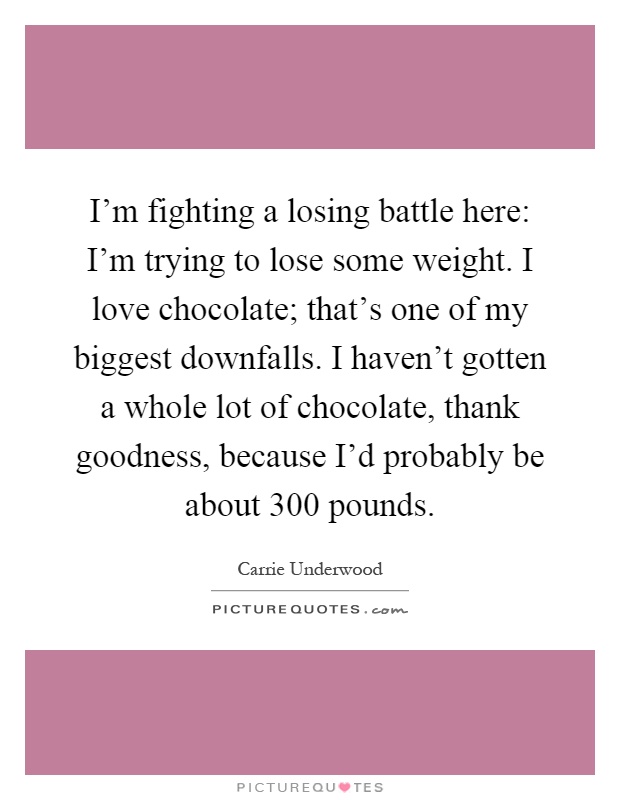I'm fighting a losing battle here: I'm trying to lose some weight. I love chocolate; that's one of my biggest downfalls. I haven't gotten a whole lot of chocolate, thank goodness, because I'd probably be about 300 pounds Picture Quote #1