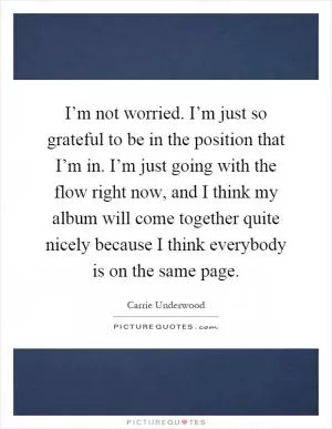 I’m not worried. I’m just so grateful to be in the position that I’m in. I’m just going with the flow right now, and I think my album will come together quite nicely because I think everybody is on the same page Picture Quote #1