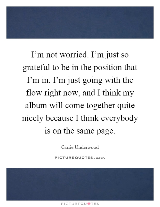 I'm not worried. I'm just so grateful to be in the position that I'm in. I'm just going with the flow right now, and I think my album will come together quite nicely because I think everybody is on the same page Picture Quote #1