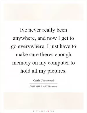 Ive never really been anywhere, and now I get to go everywhere. I just have to make sure theres enough memory on my computer to hold all my pictures Picture Quote #1