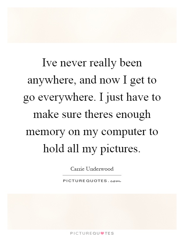 Ive never really been anywhere, and now I get to go everywhere. I just have to make sure theres enough memory on my computer to hold all my pictures Picture Quote #1